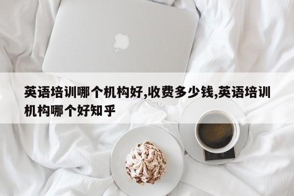 英语培训哪个机构好,收费多少钱,英语培训机构哪个好知乎