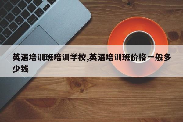 英语培训班培训学校,英语培训班价格一般多少钱