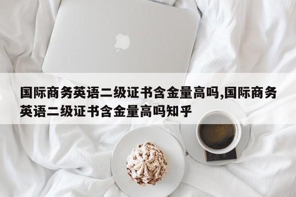 国际商务英语二级证书含金量高吗,国际商务英语二级证书含金量高吗知乎