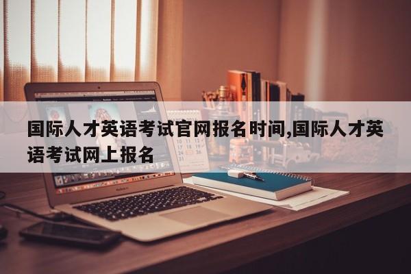国际人才英语考试官网报名时间,国际人才英语考试网上报名