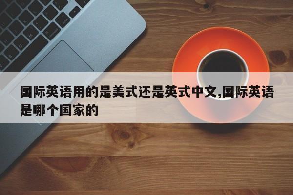 国际英语用的是美式还是英式中文,国际英语是哪个国家的