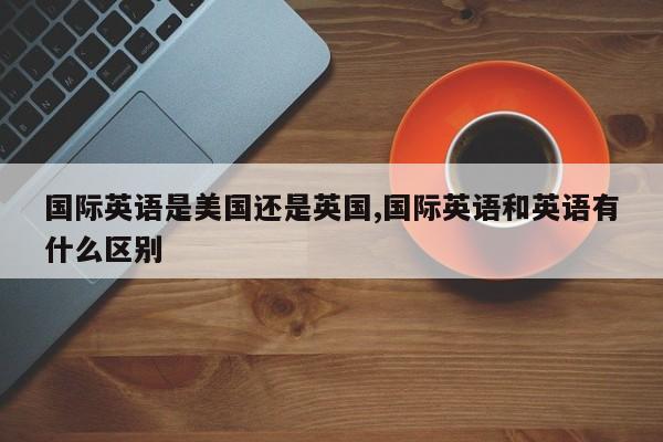 国际英语是美国还是英国,国际英语和英语有什么区别