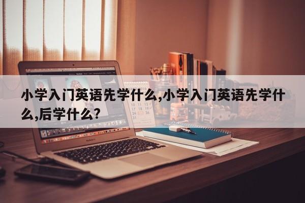 小学入门英语先学什么,小学入门英语先学什么,后学什么?