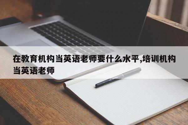在教育机构当英语老师要什么水平,培训机构当英语老师