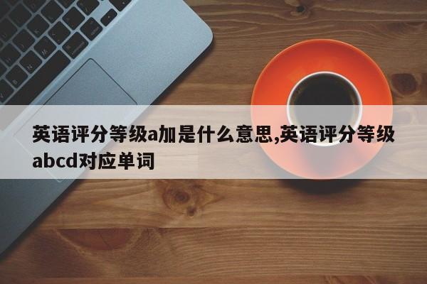 英语评分等级a加是什么意思,英语评分等级abcd对应单词