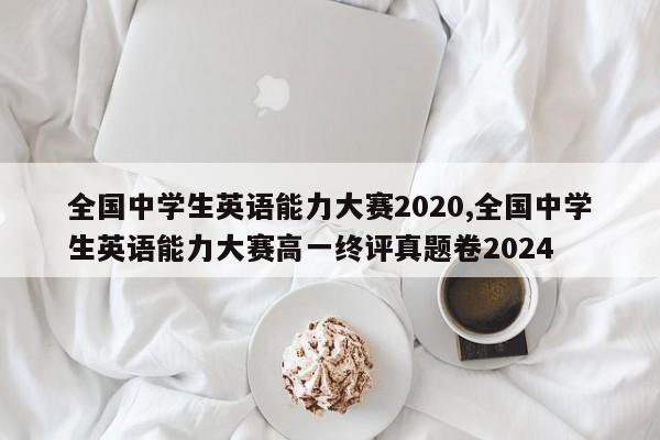 全国中学生英语能力大赛2020,全国中学生英语能力大赛高一终评真题卷2024