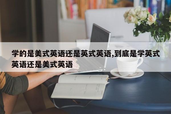 学的是美式英语还是英式英语,到底是学英式英语还是美式英语