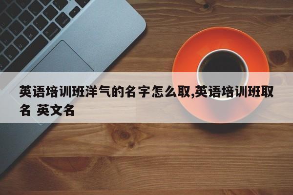 英语培训班洋气的名字怎么取,英语培训班取名 英文名