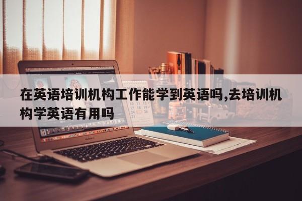 在英语培训机构工作能学到英语吗,去培训机构学英语有用吗