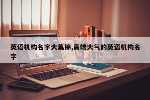 英语机构名字大集锦,高端大气的英语机构名字