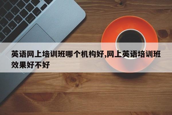 英语网上培训班哪个机构好,网上英语培训班效果好不好