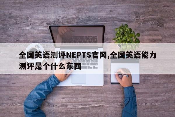 全国英语测评NEPTS官网,全国英语能力测评是个什么东西