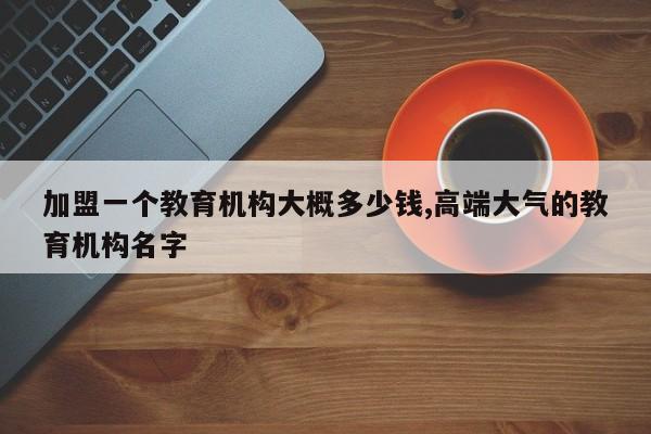 加盟一个教育机构大概多少钱,高端大气的教育机构名字