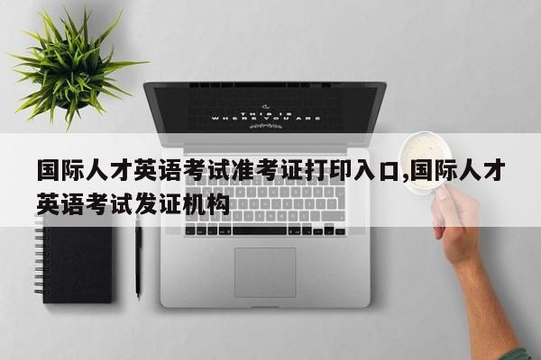 国际人才英语考试准考证打印入口,国际人才英语考试发证机构
