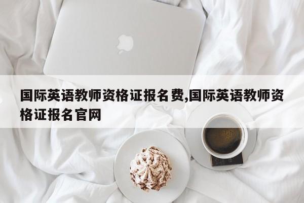 国际英语教师资格证报名费,国际英语教师资格证报名官网