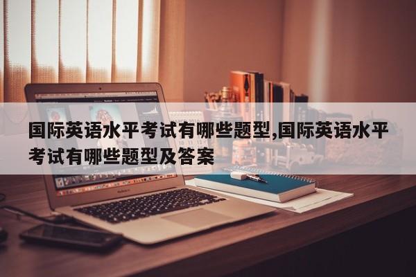 国际英语水平考试有哪些题型,国际英语水平考试有哪些题型及答案