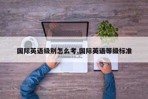 国际英语级别怎么考,国际英语等级标准