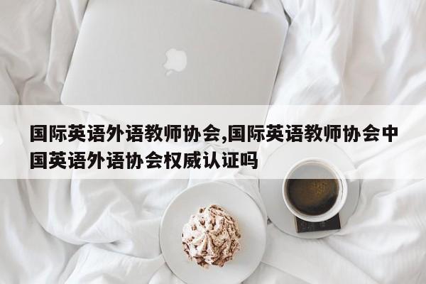 国际英语外语教师协会,国际英语教师协会中国英语外语协会权威认证吗