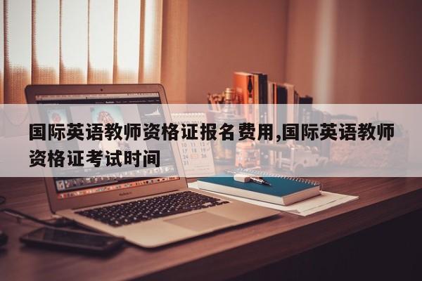 国际英语教师资格证报名费用,国际英语教师资格证考试时间