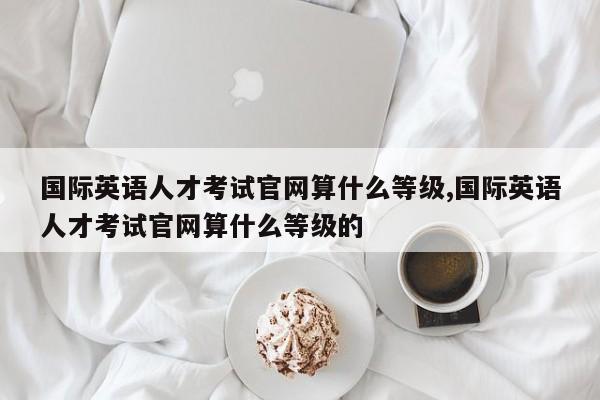 国际英语人才考试官网算什么等级,国际英语人才考试官网算什么等级的