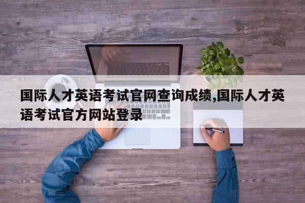 国际人才英语考试官网查询成绩,国际人才英语考试官方网站登录