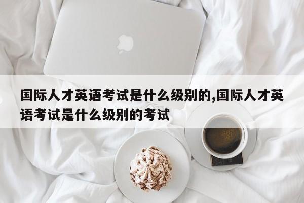 国际人才英语考试是什么级别的,国际人才英语考试是什么级别的考试