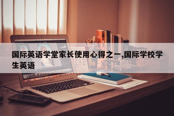 国际英语学堂家长使用心得之一,国际学校学生英语