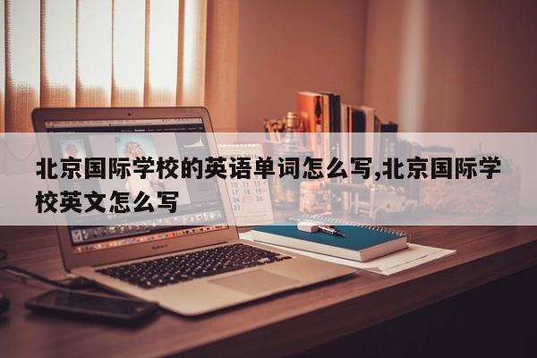 北京国际学校的英语单词怎么写,北京国际学校英文怎么写
