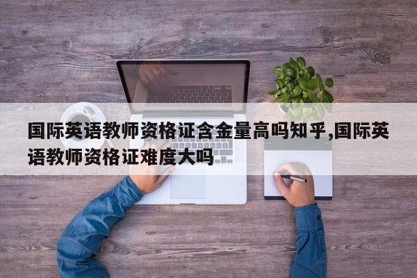 国际英语教师资格证含金量高吗知乎,国际英语教师资格证难度大吗