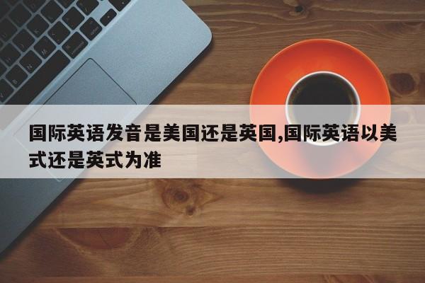 国际英语发音是美国还是英国,国际英语以美式还是英式为准