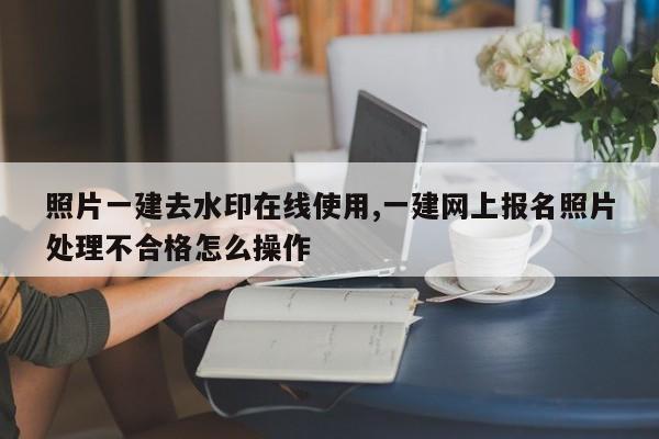 照片一建去水印在线使用,一建网上报名照片处理不合格怎么操作