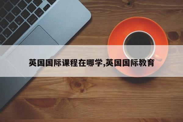 英国国际课程在哪学,英国国际教育