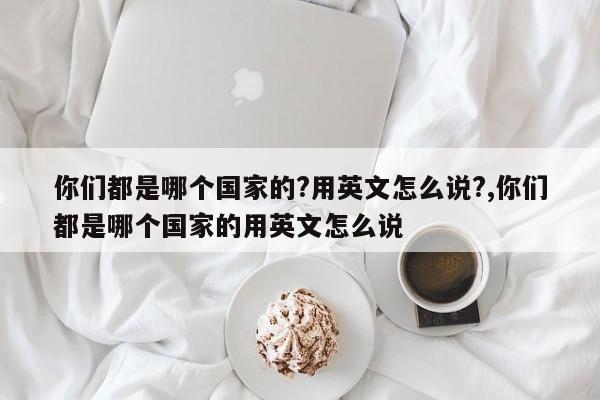 你们都是哪个国家的?用英文怎么说?,你们都是哪个国家的用英文怎么说