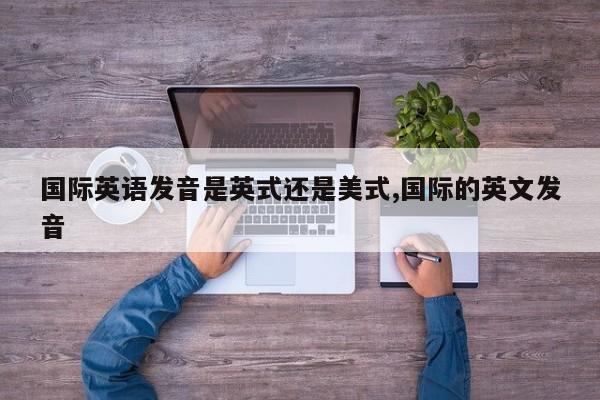 国际英语发音是英式还是美式,国际的英文发音